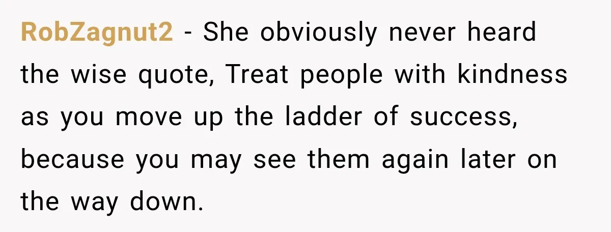 RobZagnut2 − She obviously never heard the wise quote, Treat people with kindness as you move up the ladder of success, because you may see them again later on the...