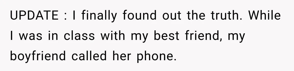 UPDATE : I finally found out the truth. While I was in class with my best friend, my boyfriend called her phone.