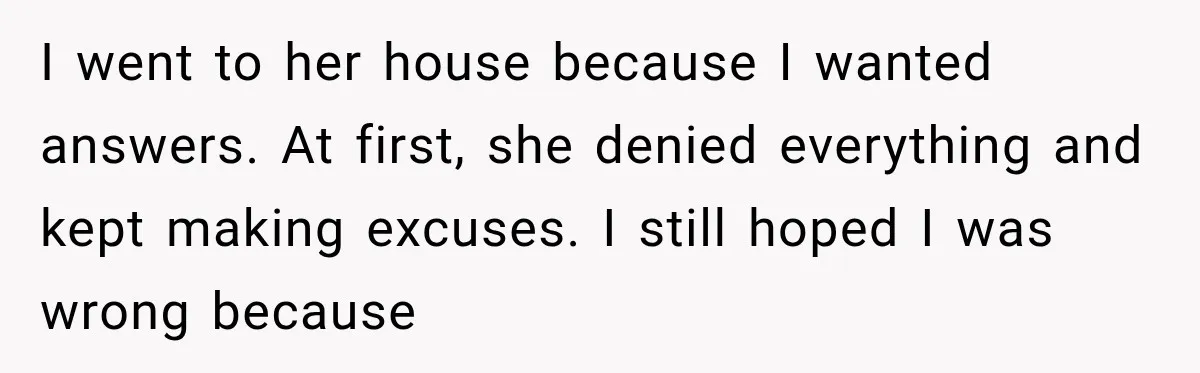 I went to her house because I wanted answers. At first, she denied everything and kept making excuses. I still hoped I was wrong because