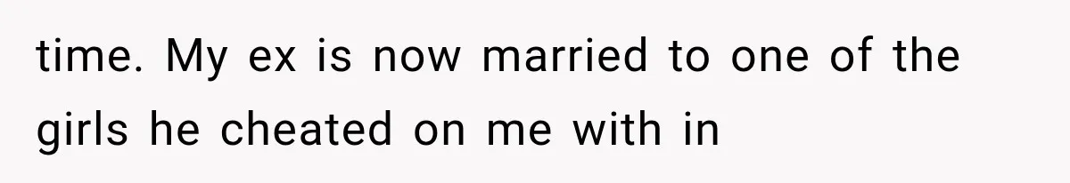 time. My ex is now married to one of the girls he cheated on me with in