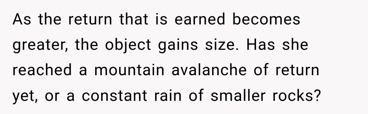 As the return that is earned becomes greater, the object gains size. Has she reached a mountain avalanche of return yet, or a constant rain of smaller rocks?
