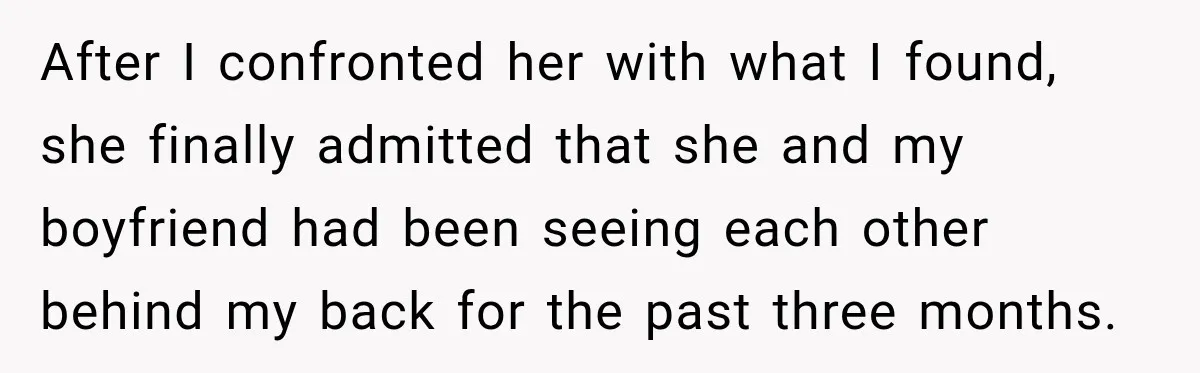 After I confronted her with what I found, she finally admitted that she and my boyfriend had been seeing each other behind my back for the past three months.