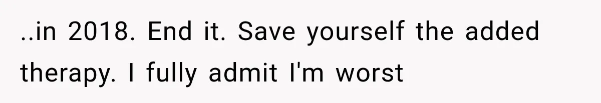 ..in 2018. End it. Save yourself the added therapy. I fully admit I'm worst