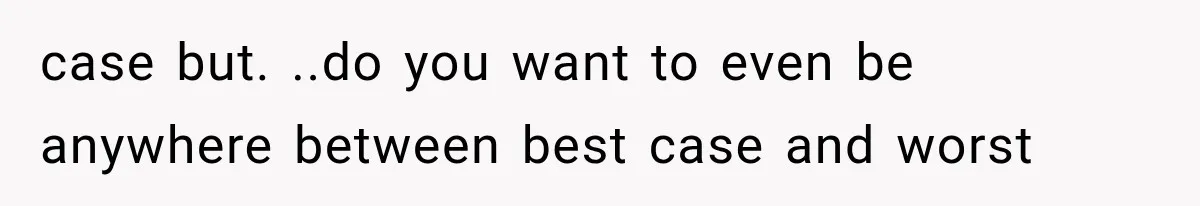 case but. ..do you want to even be anywhere between best case and worst