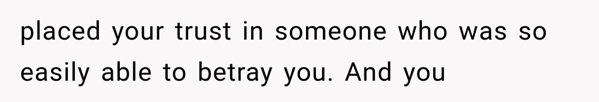 placed your trust in someone who was so easily able to betray you. And you