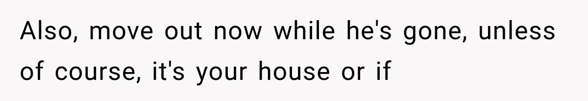 Also, move out now while he's gone, unless of course, it's your house or if