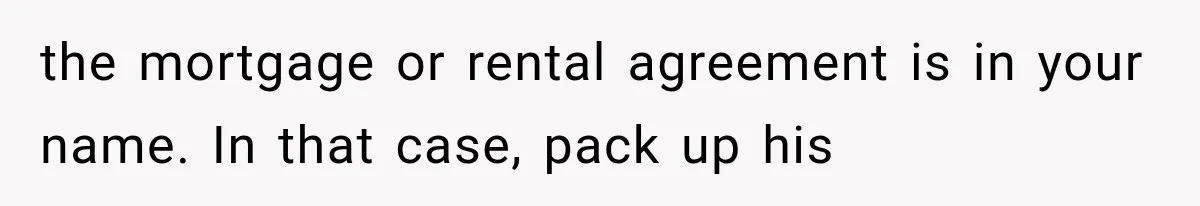 the mortgage or rental agreement is in your name. In that case, pack up his