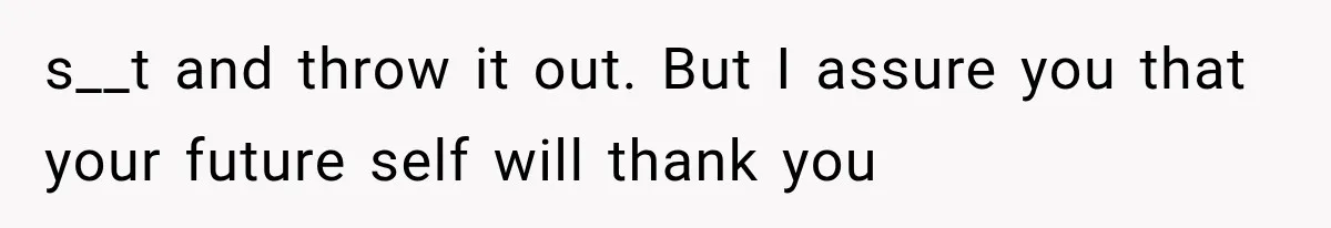 s__t and throw it out. But I assure you that your future self will thank you