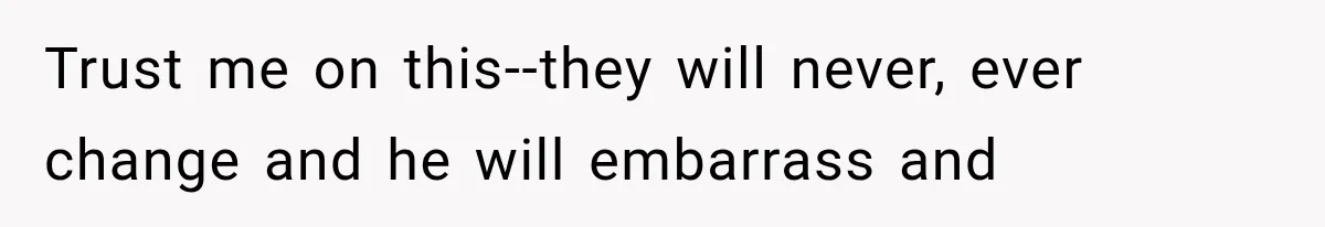 Trust me on this--they will never, ever change and he will embarrass and