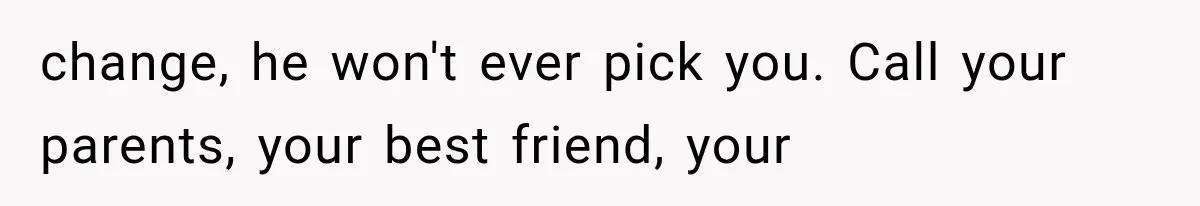 change, he won't ever pick you. Call your parents, your best friend, your
