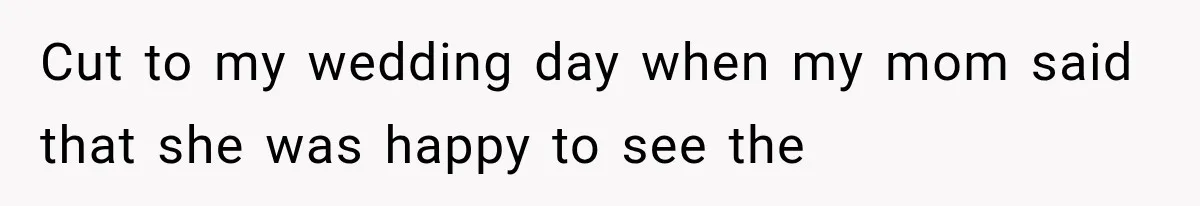 Cut to my wedding day when my mom said that she was happy to see the