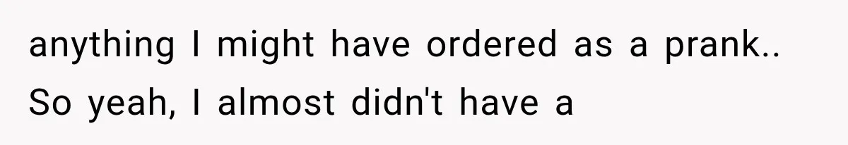 anything I might have ordered as a prank.. So yeah, I almost didn't have a