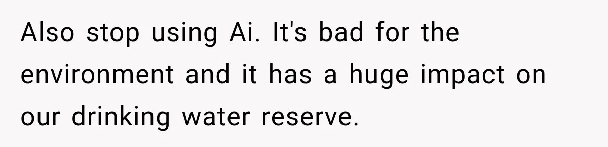 Also stop using Ai. It's bad for the environment and it has a huge impact on our drinking water reserve.