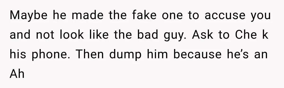 Maybe he made the fake one to accuse you and not look like the bad guy. Ask to Che k his phone. Then dump him because he’s an Ah