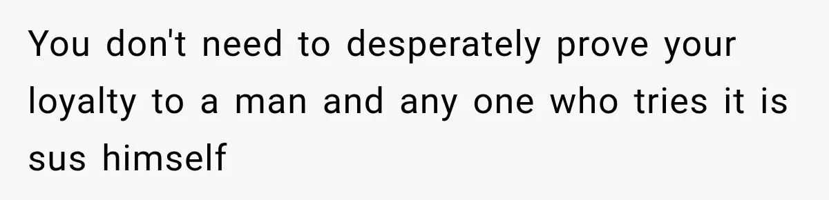 You don't need to desperately prove your loyalty to a man and any one who tries it is sus himself