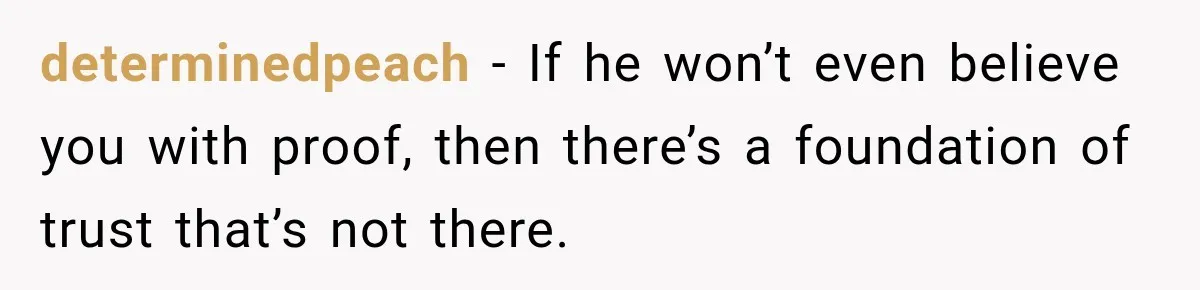 determinedpeach − If he won’t even believe you with proof, then there’s a foundation of trust that’s not there.