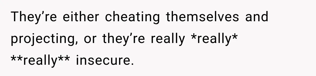 They’re either cheating themselves and projecting, or they’re really *really* **really** insecure.
