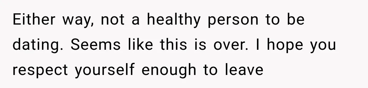 Either way, not a healthy person to be dating. Seems like this is over. I hope you respect yourself enough to leave