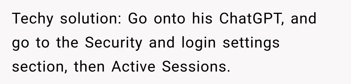 Techy solution: Go onto his ChatGPT, and go to the Security and login settings section, then Active Sessions.
