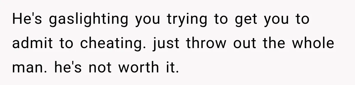 He's gaslighting you trying to get you to admit to cheating. just throw out the whole man. he's not worth it.