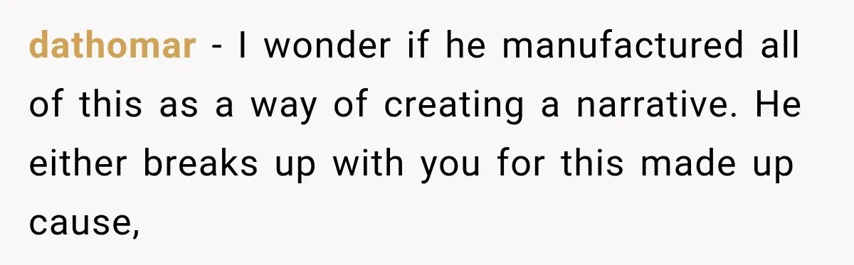 dathomar − I wonder if he manufactured all of this as a way of creating a narrative. He either breaks up with you for this made up cause,