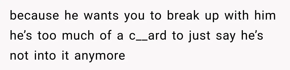 because he wants you to break up with him he’s too much of a c__ard to just say he’s not into it anymore