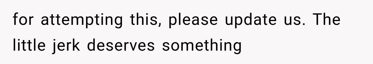 for attempting this, please update us. The little jerk deserves something