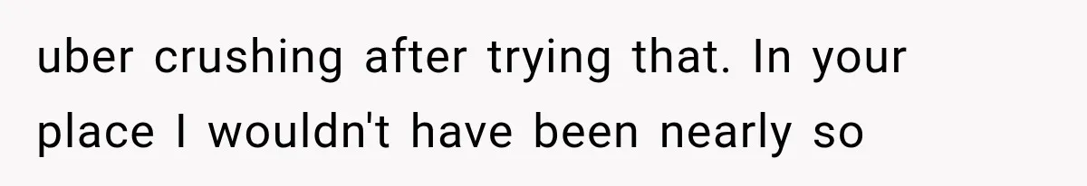 uber crushing after trying that. In your place I wouldn't have been nearly so