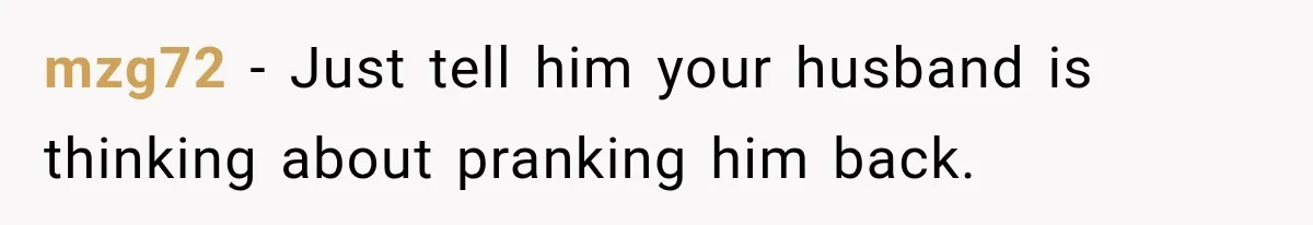 mzg72 − Just tell him your husband is thinking about pranking him back.