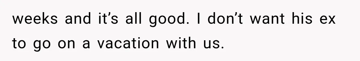 weeks and it’s all good. I don’t want his ex to go on a vacation with us.