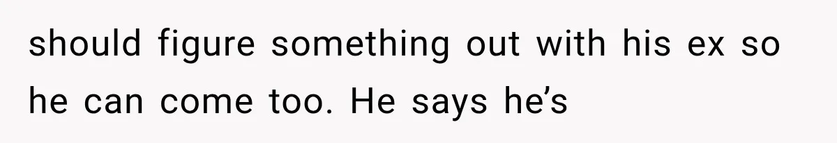 should figure something out with his ex so he can come too. He says he’s