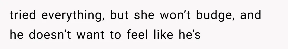 tried everything, but she won’t budge, and he doesn’t want to feel like he’s