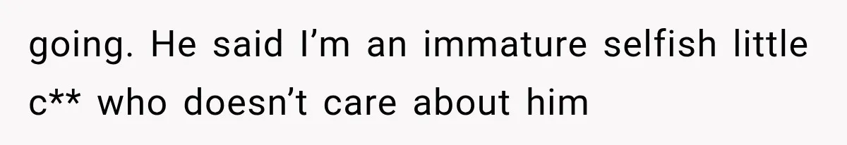 going. He said I’m an immature selfish little c** who doesn’t care about him