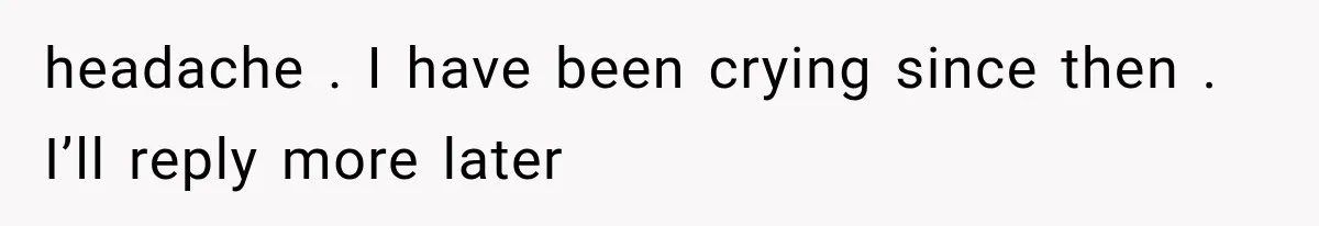 headache . I have been crying since then . I’ll reply more later