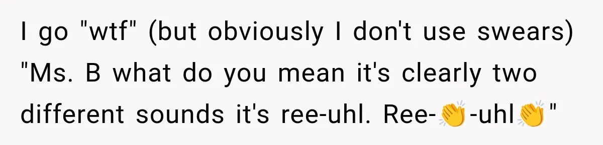 I go "wtf" (but obviously I don't use swears) "Ms. B what do you mean it's clearly two different sounds it's ree-uhl. Ree-👏-uhl👏"