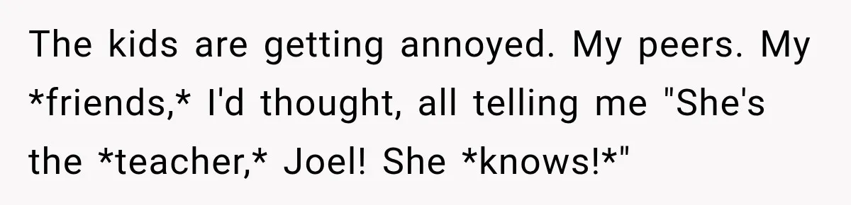 The kids are getting annoyed. My peers. My *friends,* I'd thought, all telling me "She's the *teacher,* Joel! She *knows!*"