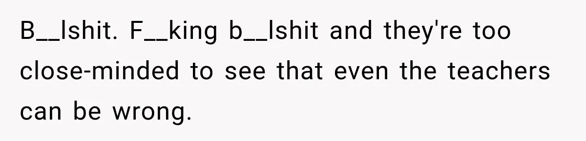 B__lshit. F__king b__lshit and they're too close-minded to see that even the teachers can be wrong.