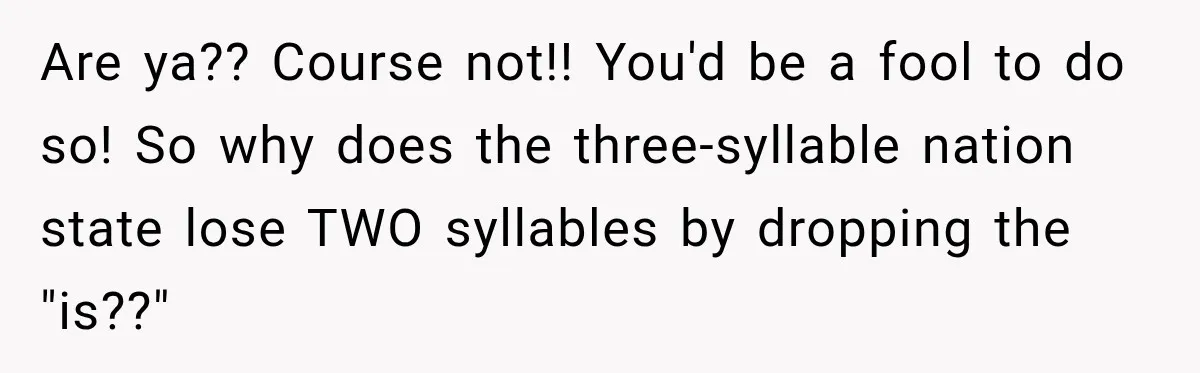 Are ya?? Course not!! You'd be a fool to do so! So why does the three-syllable nation state lose TWO syllables by dropping the "is??"