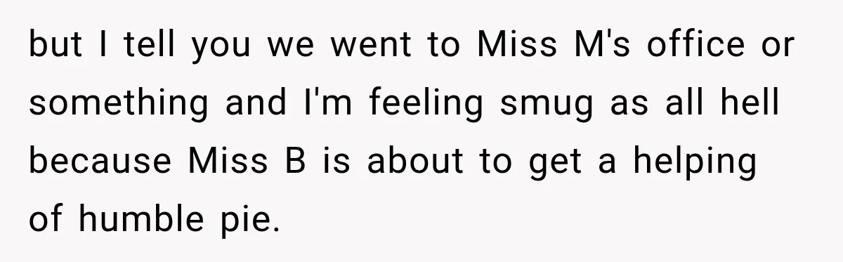 but I tell you we went to Miss M's office or something and I'm feeling smug as all hell because Miss B is about to get a helping of humble...