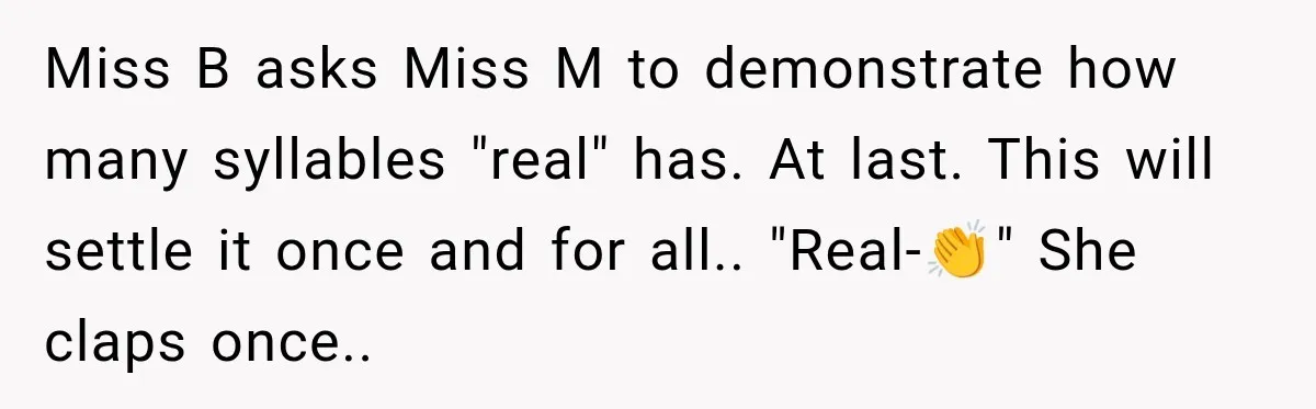 Miss B asks Miss M to demonstrate how many syllables "real" has. At last. This will settle it once and for all.. "Real-👏" She claps once..