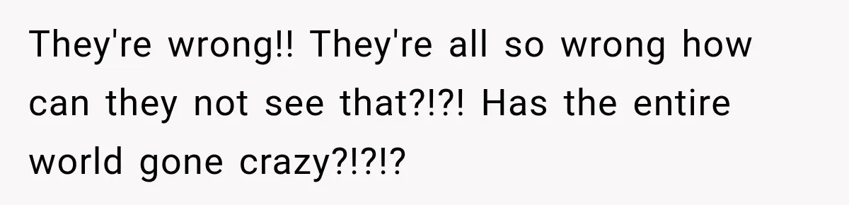 They're wrong!! They're all so wrong how can they not see that?!?! Has the entire world gone crazy?!?!?