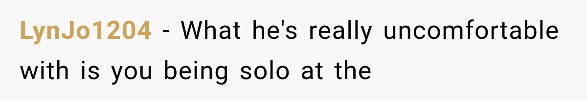 LynJo1204 − What he's really uncomfortable with is you being solo at the