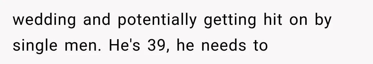 wedding and potentially getting hit on by single men. He's 39, he needs to