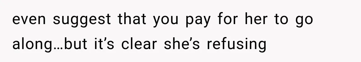 even suggest that you pay for her to go along…but it’s clear she’s refusing