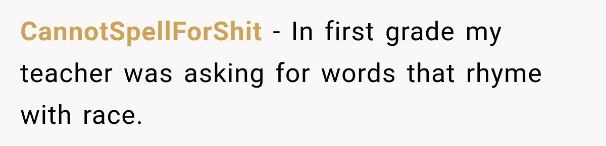 CannotSpellForShit − In first grade my teacher was asking for words that rhyme with race.