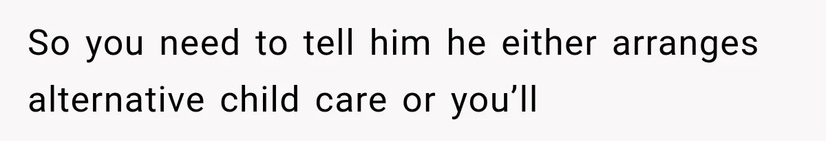 So you need to tell him he either arranges alternative child care or you’ll