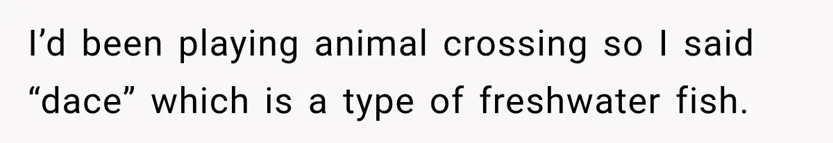 I’d been playing animal crossing so I said “dace” which is a type of freshwater fish.