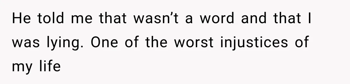 He told me that wasn’t a word and that I was lying. One of the worst injustices of my life