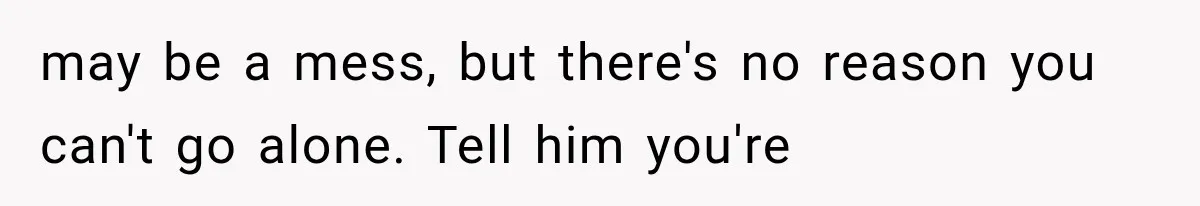 may be a mess, but there's no reason you can't go alone. Tell him you're