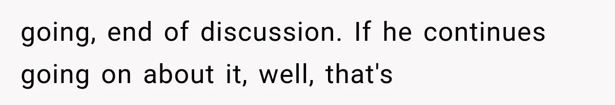 going, end of discussion. If he continues going on about it, well, that's